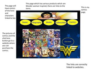 This is my
comics
page.
The pictures of
comics and the
click here
button go to a
website where
you can
purchase the
comics.
The page will
have comics
of the hero
and
characters
linked to her.
The links are correctly
linked to websites.
This page which has various products which are
Wonder woman inspired, there are links to the
items.
 