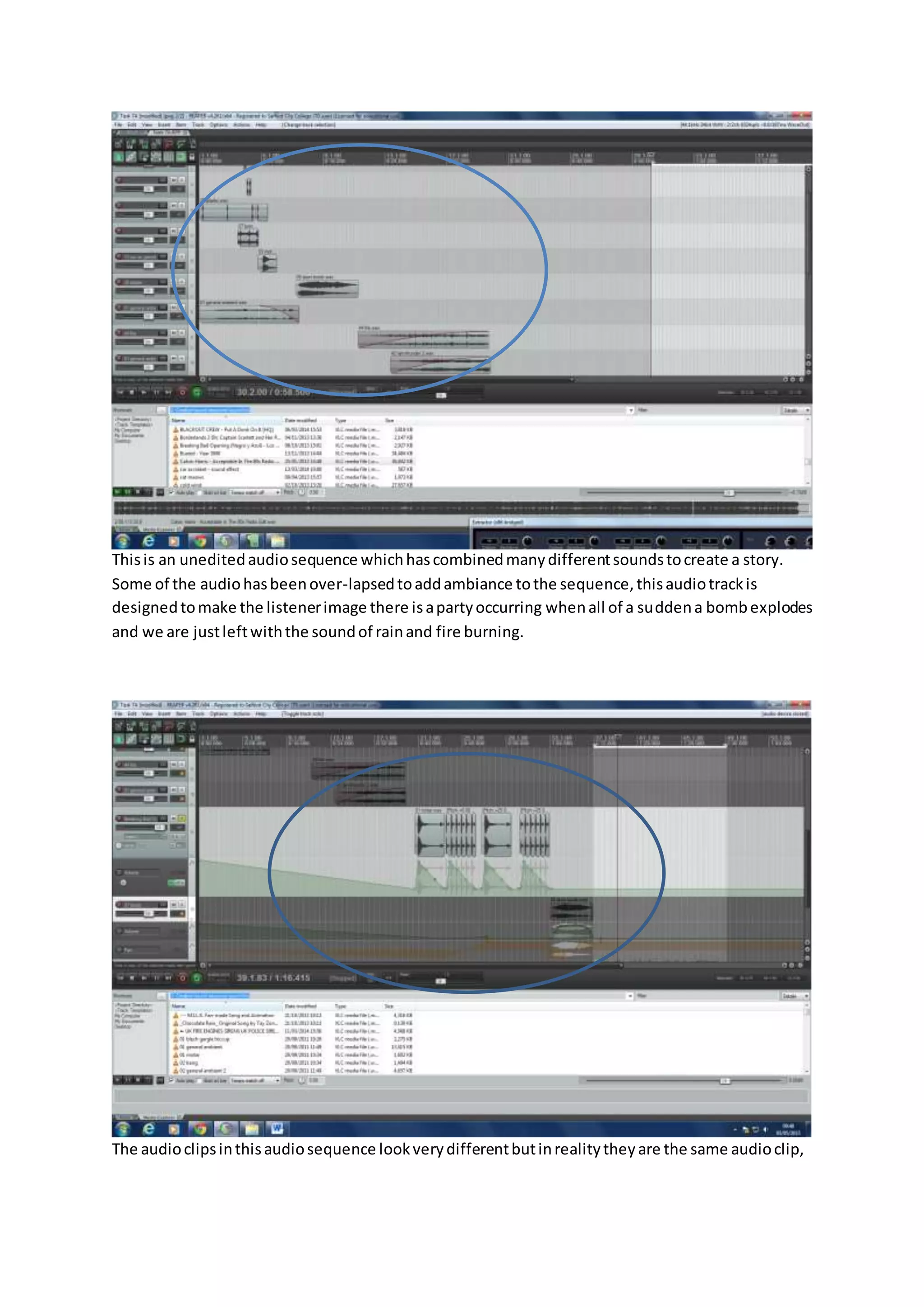 Thisis an uneditedaudiosequence whichhascombinedmanydifferentsoundstocreate a story.
Some of the audiohasbeenover-lapsedtoaddambiance tothe sequence,thisaudiotrackis
designedtomake the listenerimage there isapartyoccurring whenall of a suddena bombexplodes
and we are justleftwiththe soundof rainand fire burning.
The audioclipsinthisaudiosequence lookverydifferentbutinrealitytheyare the same audioclip,