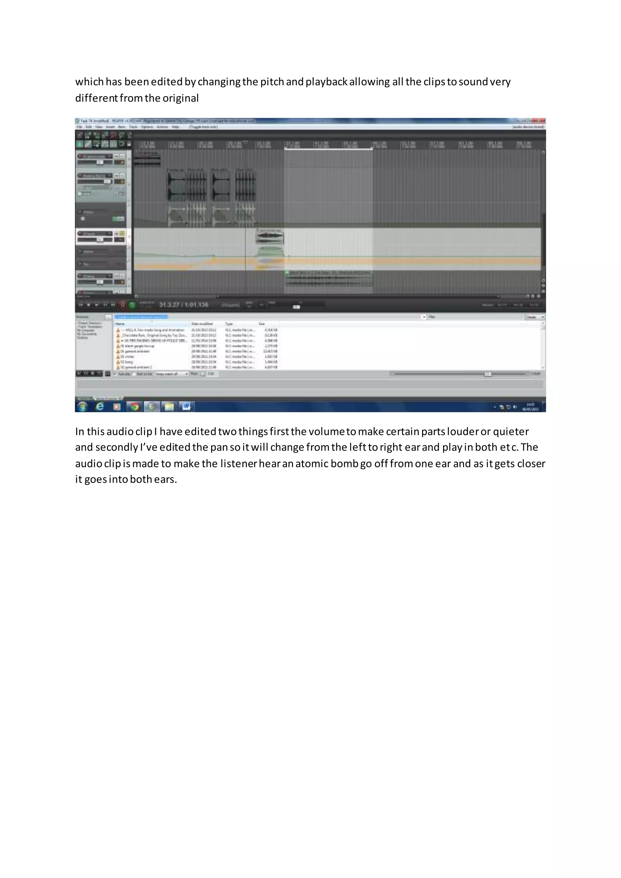 whichhas beeneditedbychangingthe pitchandplaybackallowing all the clipstosoundvery
differentfromthe original
In thisaudioclipI have editedtwothingsfirstthe volumetomake certainpartslouderor quieter
and secondlyI’ve editedthe pansoitwill change fromthe lefttoright earand playinboth etc.The
audioclipismade to make the listenerhearanatomic bombgo off fromone ear and as itgets closer
it goesintobothears.