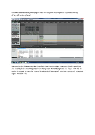 whichhas beeneditedbychangingthe pitchandplaybackallowing all the clipstosoundvery
differentfromthe original
In thisaudioclipI have editedtwothingsfirstthe volumetomake certainpartslouderor quieter
and secondlyI’ve editedthe pansoitwill change fromthe lefttoright earand playinboth etc.The
audioclipismade to make the listenerhearanatomic bombgo off fromone ear and as itgets closer
it goesintobothears.