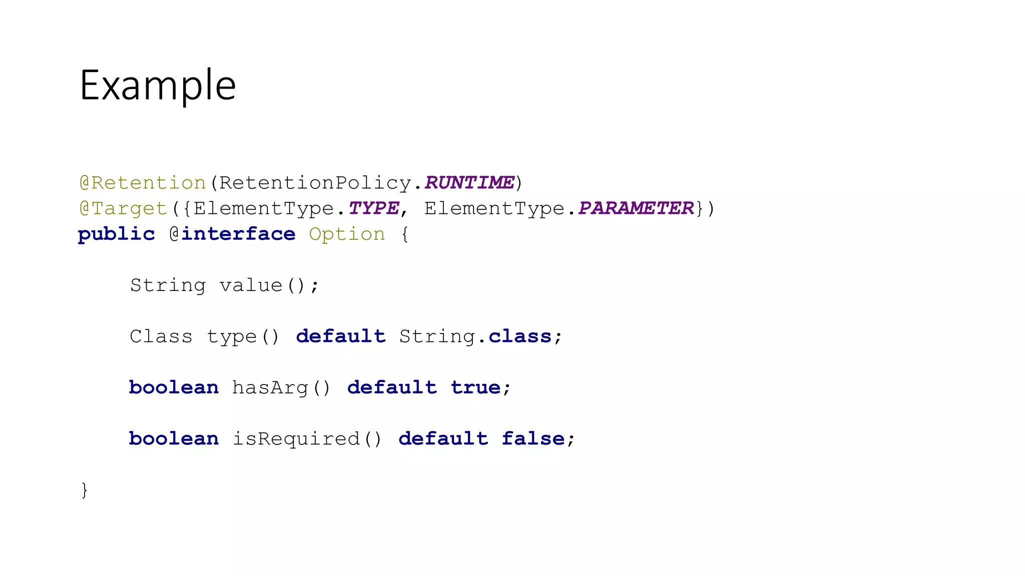 Example
@Retention(RetentionPolicy.RUNTIME)
@Target({ElementType.TYPE, ElementType.PARAMETER})
public @interface Option {
String value();
Class type() default String.class;
boolean hasArg() default true;
boolean isRequired() default false;
}
 