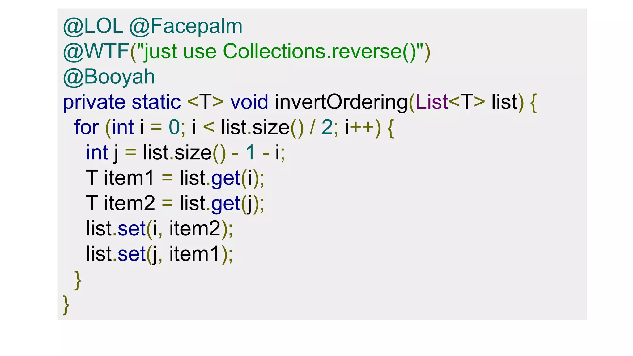 @LOL @Facepalm
@WTF("just use Collections.reverse()")
@Booyah
private static <T> void invertOrdering(List<T> list) {
for (int i = 0; i < list.size() / 2; i++) {
int j = list.size() - 1 - i;
T item1 = list.get(i);
T item2 = list.get(j);
list.set(i, item2);
list.set(j, item1);
}
}
 