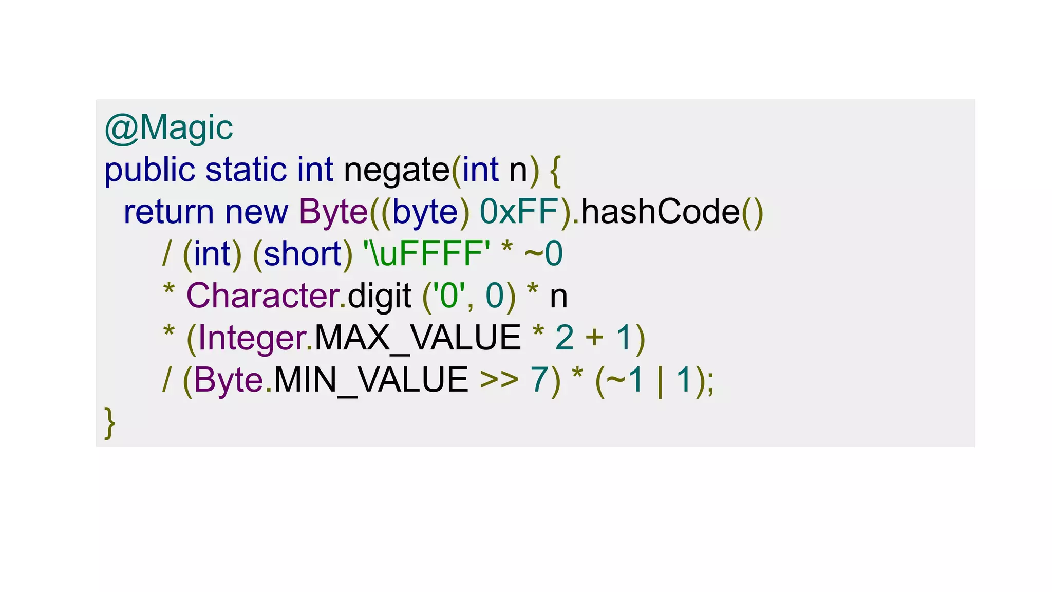 @Magic
public static int negate(int n) {
return new Byte((byte) 0xFF).hashCode()
/ (int) (short) 'uFFFF' * ~0
* Character.digit ('0', 0) * n
* (Integer.MAX_VALUE * 2 + 1)
/ (Byte.MIN_VALUE >> 7) * (~1 | 1);
}
 