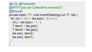 @LOL @Facepalm
@WTF("just use Collections.reverse()")
@Booyah
private static <T> void invertOrdering(List<T> list) {
for (int i = 0; i < list.size() / 2; i++) {
int j = list.size() - 1 - i;
T item1 = list.get(i);
T item2 = list.get(j);
list.set(i, item2);
list.set(j, item1);
}
}
 