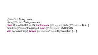 @NonNull String name;
List<@NonNull String> names;
class UnmodifiableList<T> implements @Readonly List<@Readonly T> {...}
email = (@Email String) input; new @Information MyObject();
void doSomething() throws @ImportantForMe MyException { ... }
 