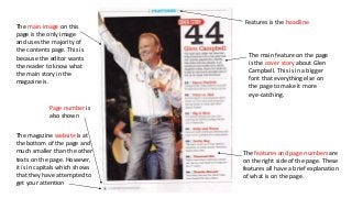 The magazine website is at
the bottom of the page and
much smaller than the other
texts on the page. However,
it is in capitals which shows
that they have attempted to
get your attention
The main feature on the page
is the cover story about Glen
Campbell. This is in a bigger
font that everything else on
the page to make it more
eye-catching.
The main image on this
page is the only image
and uses the majority of
the contents page. This is
because the editor wants
the reader to know what
the main story in the
magazine is.
Features is the headline
The features and page numbers are
on the right side of the page. These
features all have a brief explanation
of what is on the page.
Page number is
also shown
 