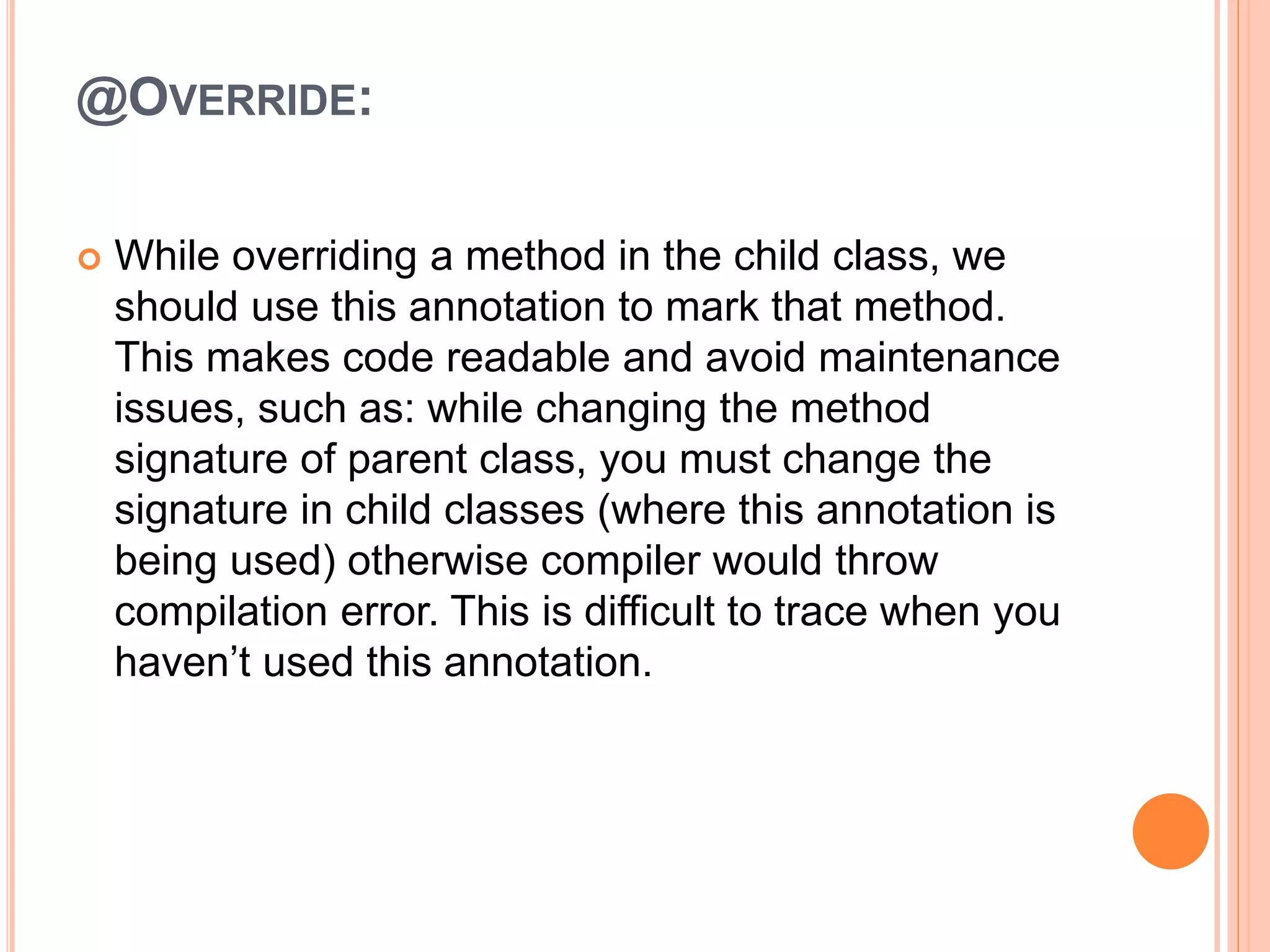@OVERRIDE:
 While overriding a method in the child class, we
should use this annotation to mark that method.
This makes code readable and avoid maintenance
issues, such as: while changing the method
signature of parent class, you must change the
signature in child classes (where this annotation is
being used) otherwise compiler would throw
compilation error. This is difficult to trace when you
haven’t used this annotation.
 