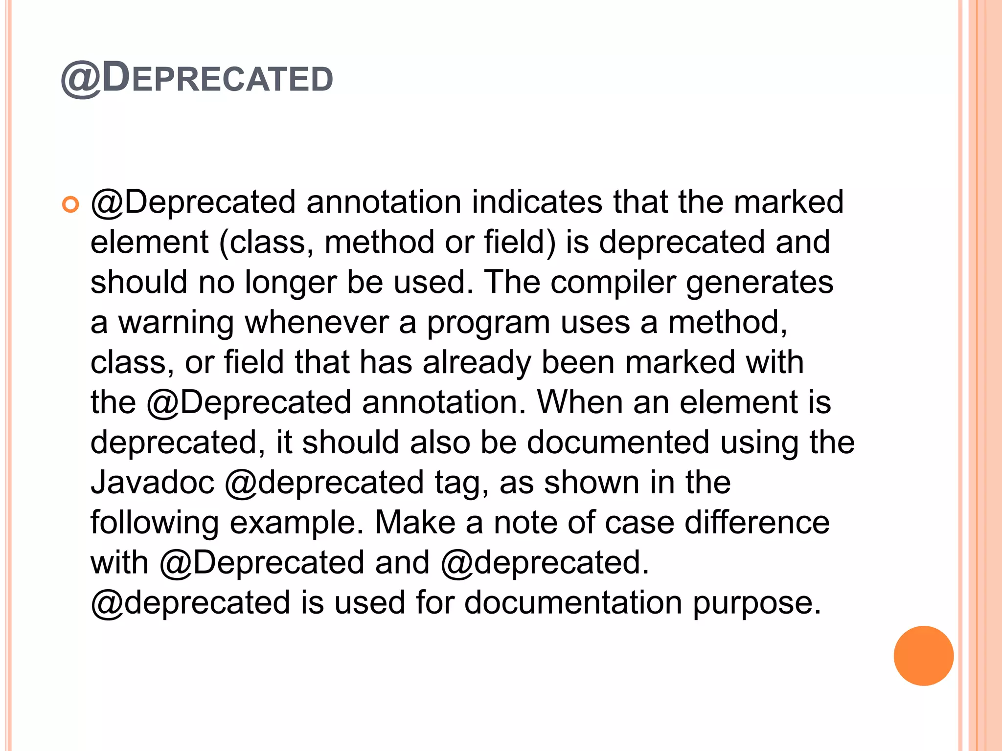 @DEPRECATED
 @Deprecated annotation indicates that the marked
element (class, method or field) is deprecated and
should no longer be used. The compiler generates
a warning whenever a program uses a method,
class, or field that has already been marked with
the @Deprecated annotation. When an element is
deprecated, it should also be documented using the
Javadoc @deprecated tag, as shown in the
following example. Make a note of case difference
with @Deprecated and @deprecated.
@deprecated is used for documentation purpose.
 