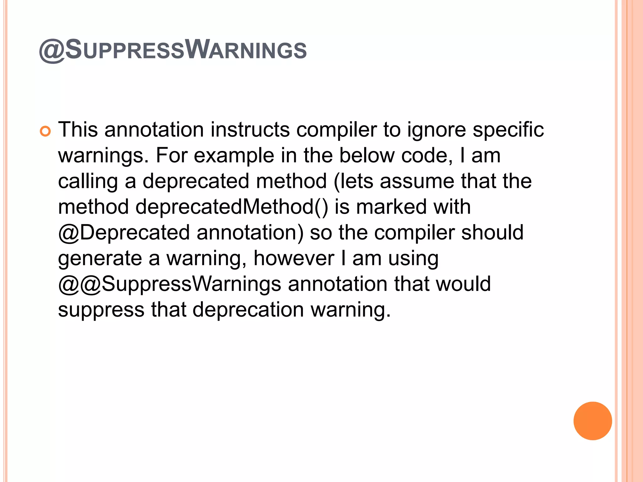 @SUPPRESSWARNINGS
 This annotation instructs compiler to ignore specific
warnings. For example in the below code, I am
calling a deprecated method (lets assume that the
method deprecatedMethod() is marked with
@Deprecated annotation) so the compiler should
generate a warning, however I am using
@@SuppressWarnings annotation that would
suppress that deprecation warning.
 