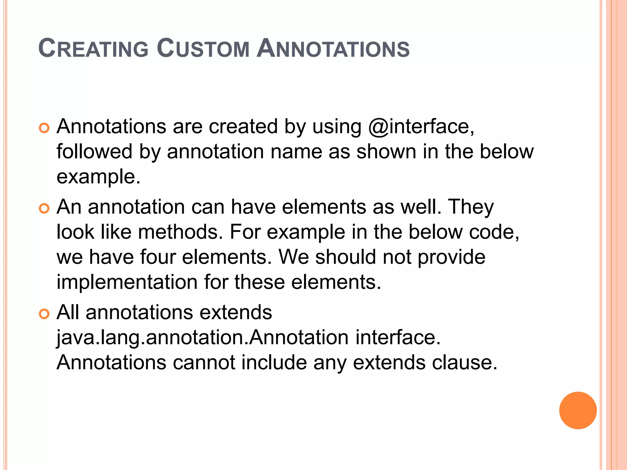 CREATING CUSTOM ANNOTATIONS
 Annotations are created by using @interface,
followed by annotation name as shown in the below
example.
 An annotation can have elements as well. They
look like methods. For example in the below code,
we have four elements. We should not provide
implementation for these elements.
 All annotations extends
java.lang.annotation.Annotation interface.
Annotations cannot include any extends clause.
 