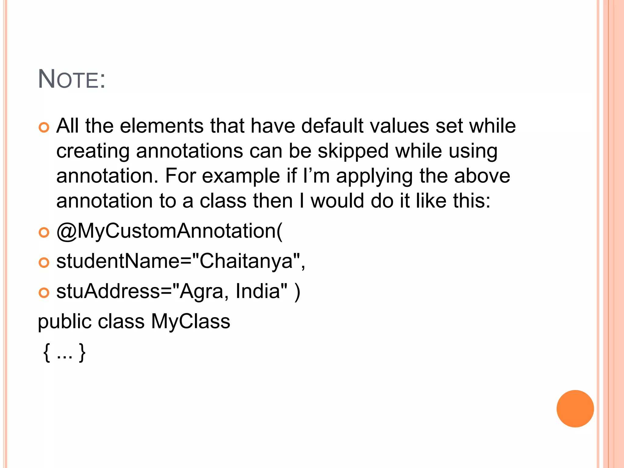 NOTE:
 All the elements that have default values set while
creating annotations can be skipped while using
annotation. For example if I’m applying the above
annotation to a class then I would do it like this:
 @MyCustomAnnotation(
 studentName="Chaitanya",
 stuAddress="Agra, India" )
public class MyClass
{ ... }
 