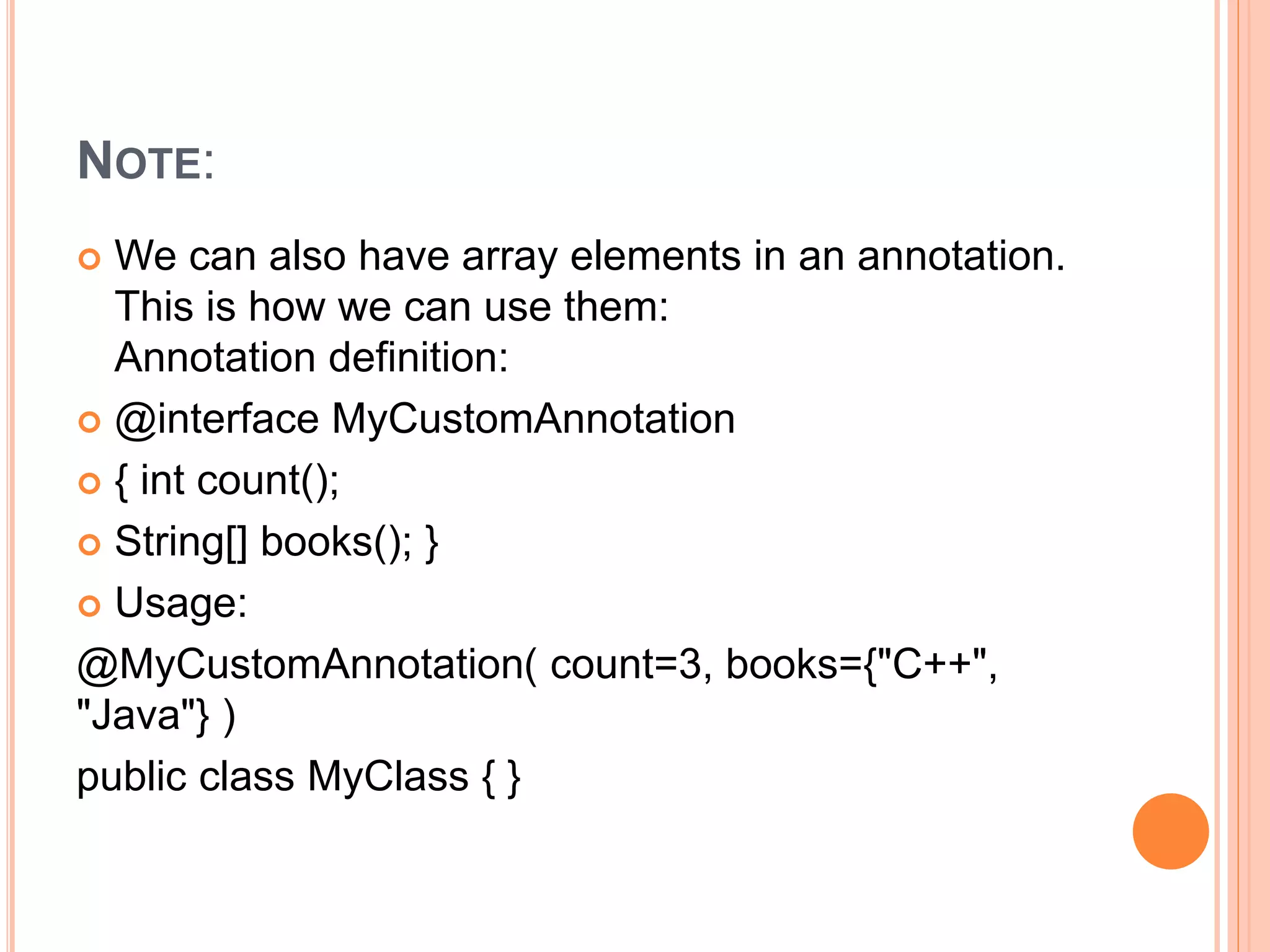 NOTE:
 We can also have array elements in an annotation.
This is how we can use them:
Annotation definition:
 @interface MyCustomAnnotation
 { int count();
 String[] books(); }
 Usage:
@MyCustomAnnotation( count=3, books={"C++",
"Java"} )
public class MyClass { }
 