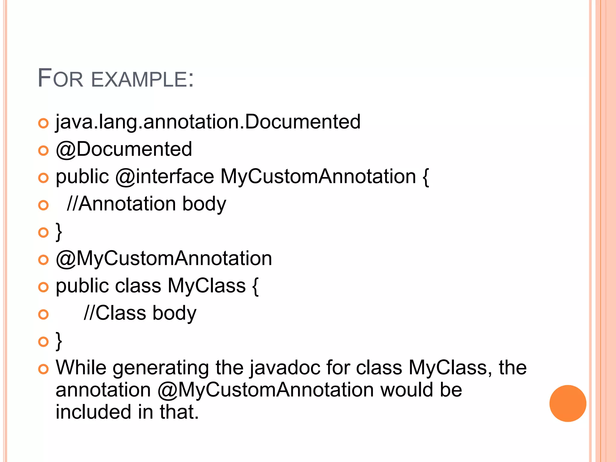 FOR EXAMPLE:
 java.lang.annotation.Documented
 @Documented
 public @interface MyCustomAnnotation {
 //Annotation body
 }
 @MyCustomAnnotation
 public class MyClass {
 //Class body
 }
 While generating the javadoc for class MyClass, the
annotation @MyCustomAnnotation would be
included in that.
 