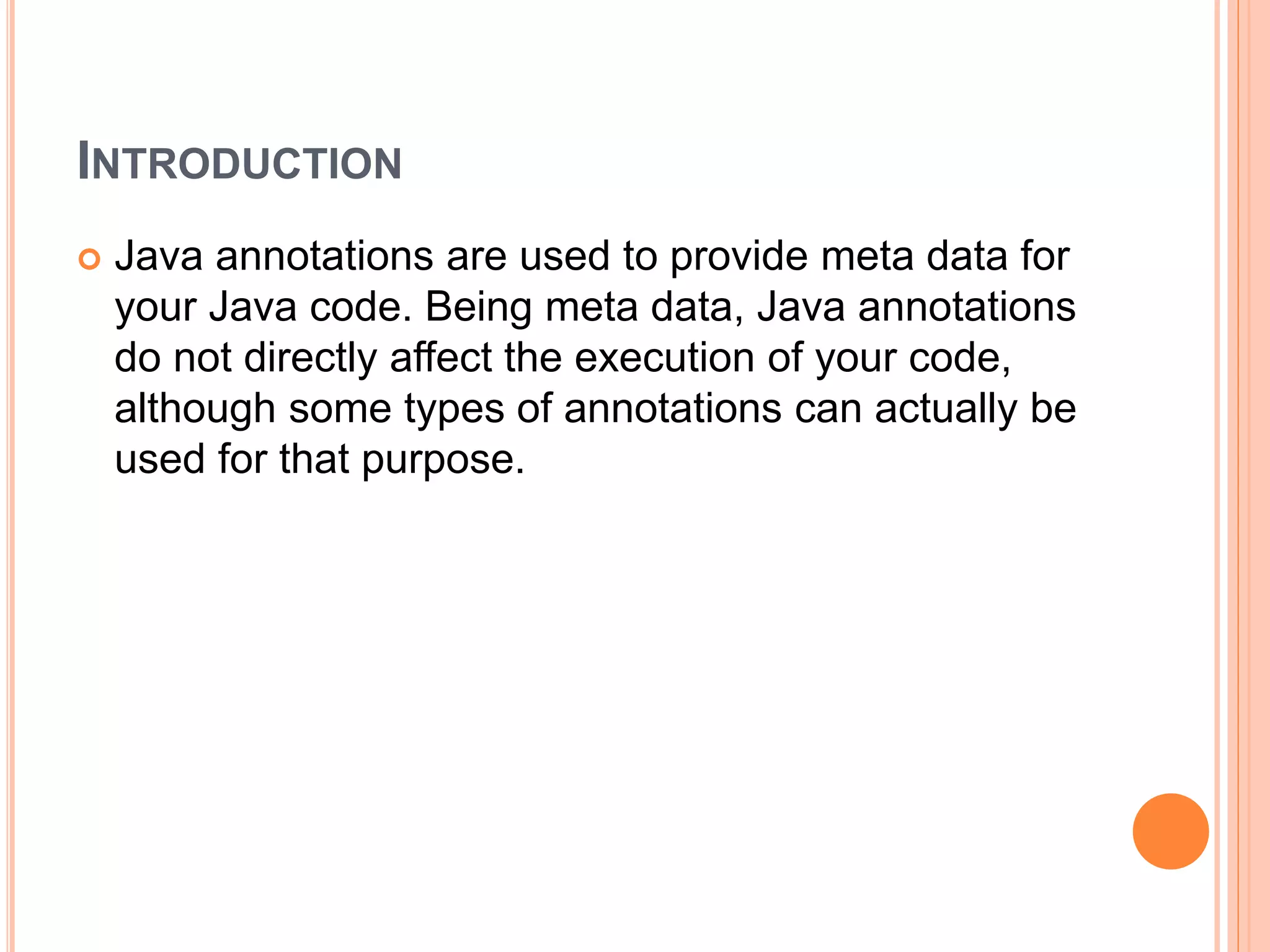 INTRODUCTION
 Java annotations are used to provide meta data for
your Java code. Being meta data, Java annotations
do not directly affect the execution of your code,
although some types of annotations can actually be
used for that purpose.
 