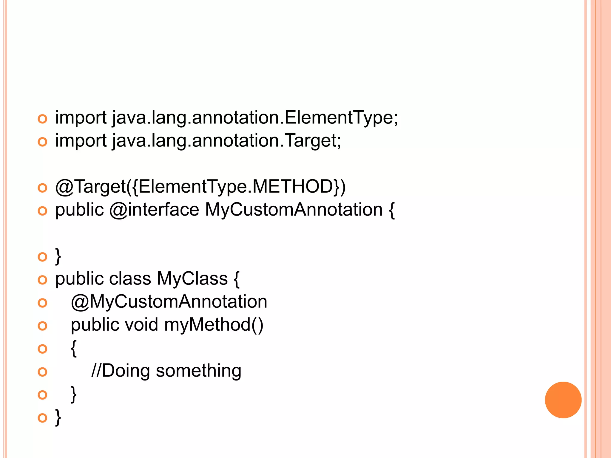  import java.lang.annotation.ElementType;
 import java.lang.annotation.Target;
 @Target({ElementType.METHOD})
 public @interface MyCustomAnnotation {
 }
 public class MyClass {
 @MyCustomAnnotation
 public void myMethod()
 {
 //Doing something
 }
 }
 