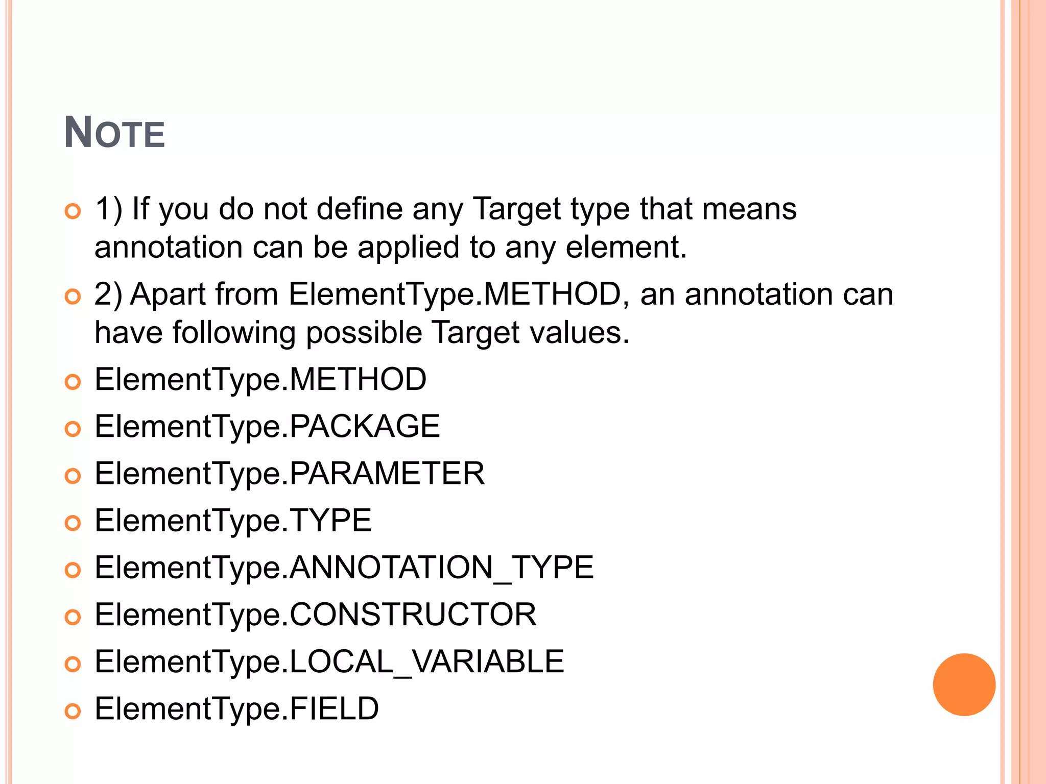 NOTE
 1) If you do not define any Target type that means
annotation can be applied to any element.
 2) Apart from ElementType.METHOD, an annotation can
have following possible Target values.
 ElementType.METHOD
 ElementType.PACKAGE
 ElementType.PARAMETER
 ElementType.TYPE
 ElementType.ANNOTATION_TYPE
 ElementType.CONSTRUCTOR
 ElementType.LOCAL_VARIABLE
 ElementType.FIELD
 