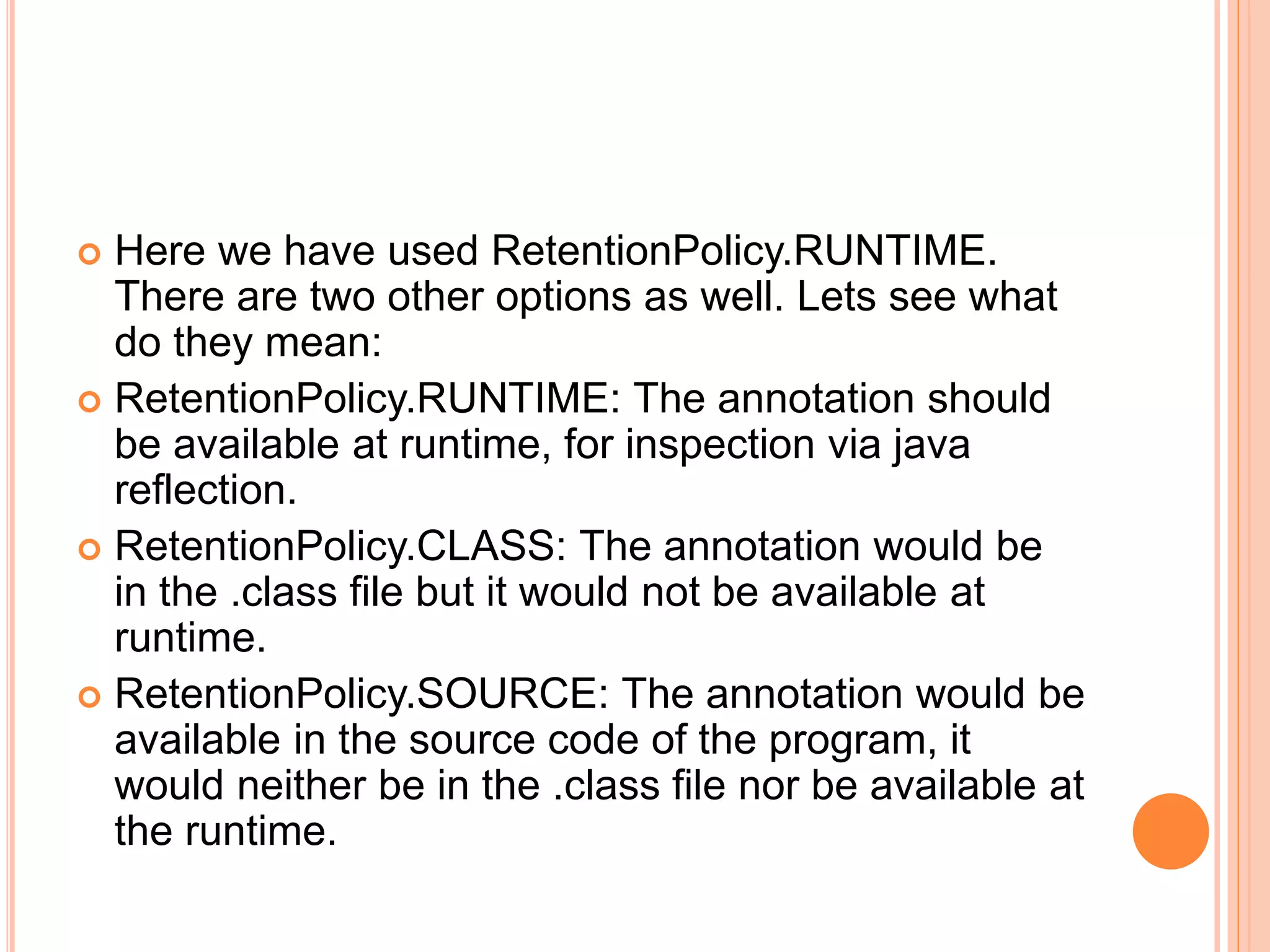  Here we have used RetentionPolicy.RUNTIME.
There are two other options as well. Lets see what
do they mean:
 RetentionPolicy.RUNTIME: The annotation should
be available at runtime, for inspection via java
reflection.
 RetentionPolicy.CLASS: The annotation would be
in the .class file but it would not be available at
runtime.
 RetentionPolicy.SOURCE: The annotation would be
available in the source code of the program, it
would neither be in the .class file nor be available at
the runtime.
 