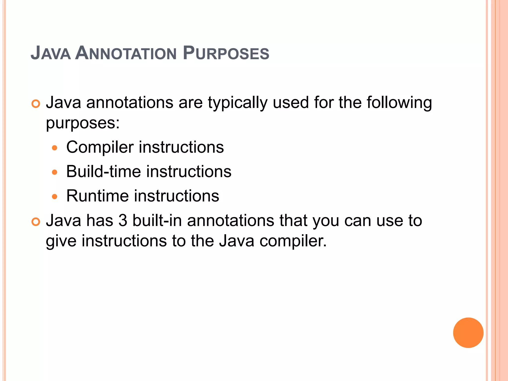 JAVA ANNOTATION PURPOSES
 Java annotations are typically used for the following
purposes:
 Compiler instructions
 Build-time instructions
 Runtime instructions
 Java has 3 built-in annotations that you can use to
give instructions to the Java compiler.
 