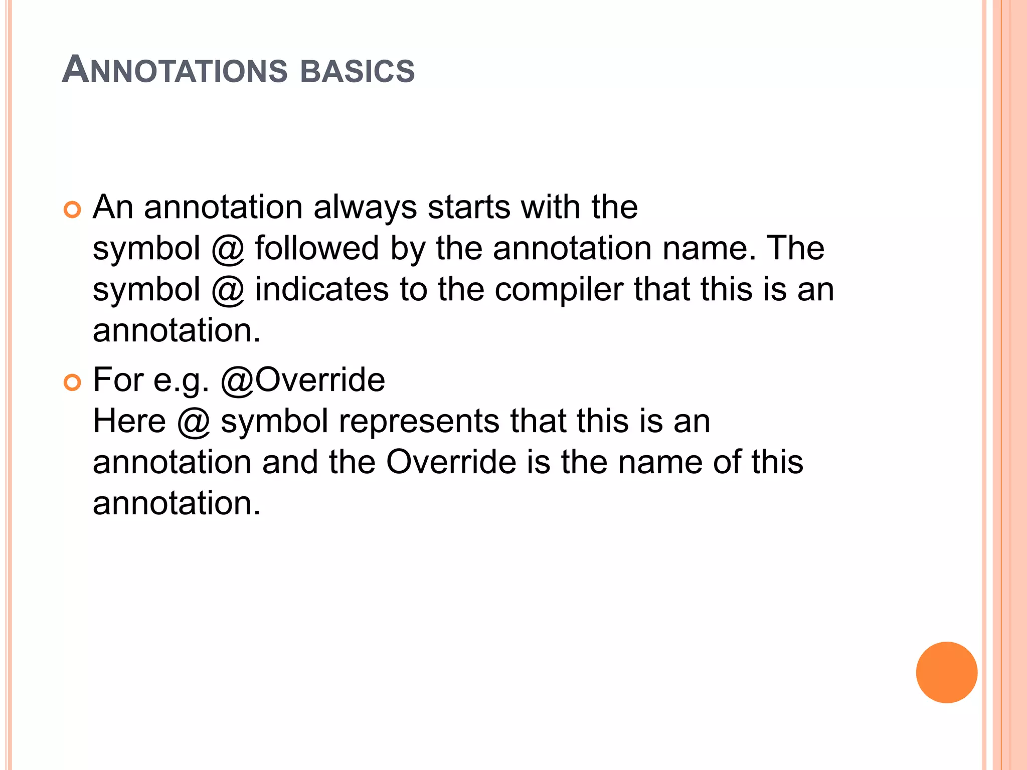 ANNOTATIONS BASICS
 An annotation always starts with the
symbol @ followed by the annotation name. The
symbol @ indicates to the compiler that this is an
annotation.
 For e.g. @Override
Here @ symbol represents that this is an
annotation and the Override is the name of this
annotation.
 