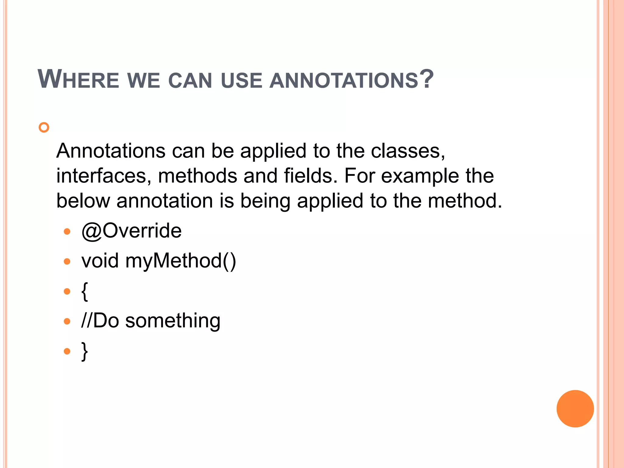 WHERE WE CAN USE ANNOTATIONS?

Annotations can be applied to the classes,
interfaces, methods and fields. For example the
below annotation is being applied to the method.
 @Override
 void myMethod()
 {
 //Do something
 }
 