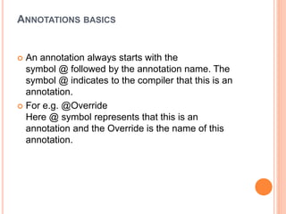 ANNOTATIONS BASICS
 An annotation always starts with the
symbol @ followed by the annotation name. The
symbol @ indicates to the compiler that this is an
annotation.
 For e.g. @Override
Here @ symbol represents that this is an
annotation and the Override is the name of this
annotation.
 