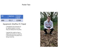 Poster Two
ISO Aperture Shutter
Speed
400 f/1.7 1/100
I intended for the character to
be slightly brighter to reveal
they are hiding from the police.
I wanted the model to have a
slightly worried face to show he
is worried about the police he is
being chased by.
Equipment: OnePlus 5T, Tripod
 