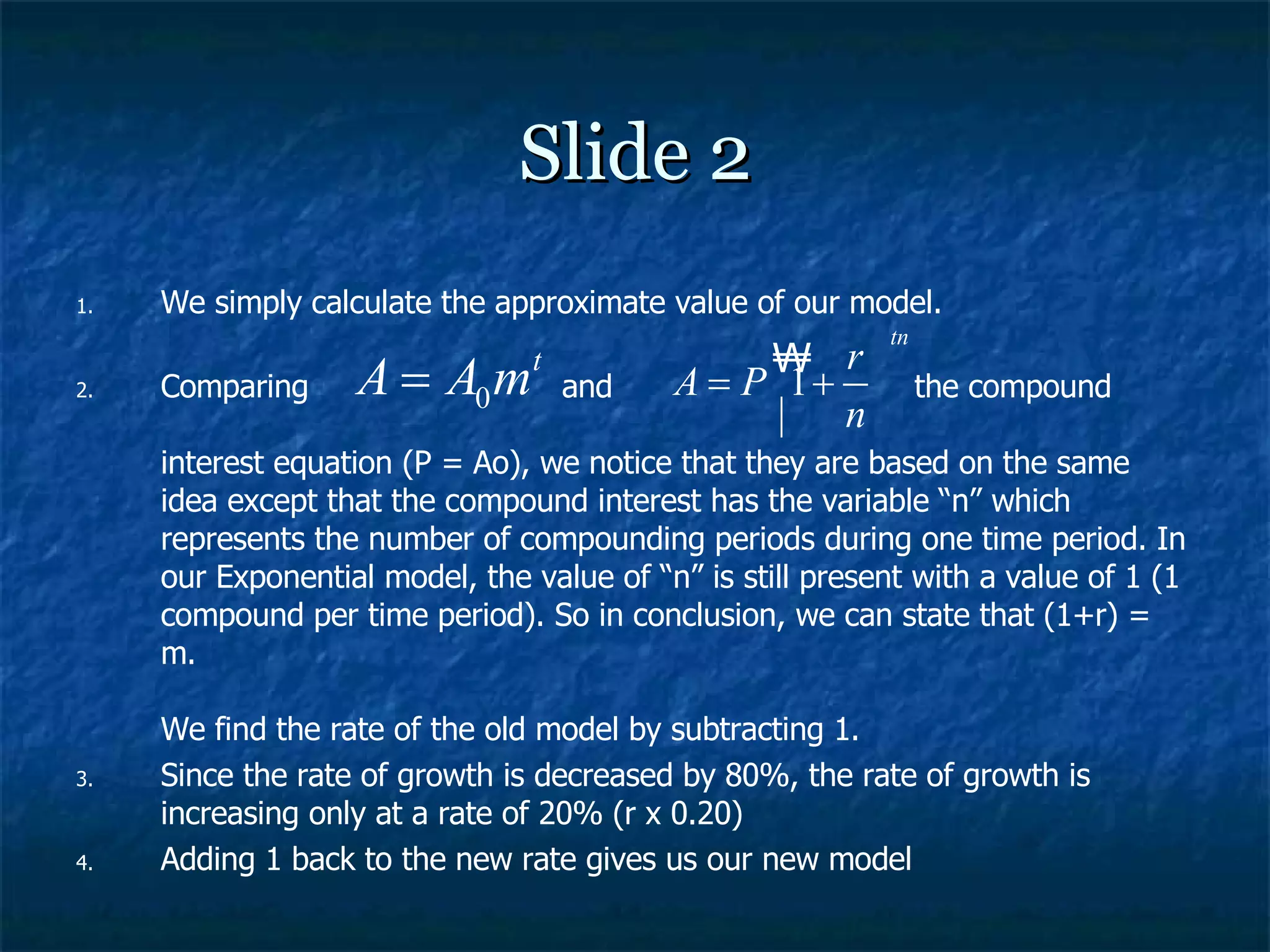 Slide 2 We simply calculate the approximate value of our model. Comparing  and  the compound  interest equation (P = Ao), we notice that they are based on the same idea except that the compound interest has the variable “n” which represents the number of compounding periods during one time period. In our Exponential model, the value of “n” is still present with a value of 1 (1 compound per time period). So in conclusion, we can state that (1+r) = m. We find the rate of the old model by subtracting 1. Since the rate of growth is decreased by 80%, the rate of growth is increasing only at a rate of 20% (r x 0.20) Adding 1 back to the new rate gives us our new model 