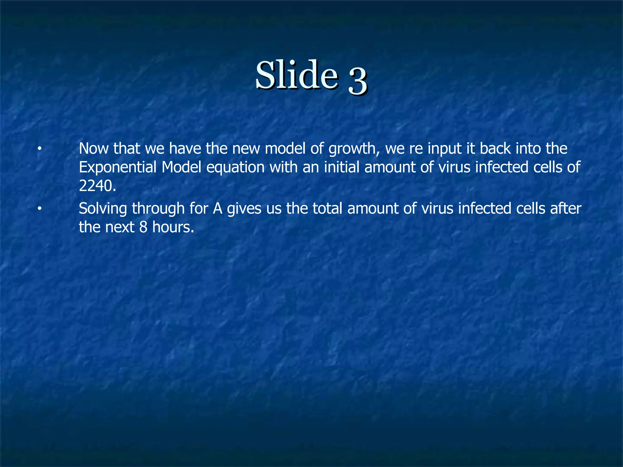 Slide 3 Now that we have the new model of growth, we re input it back into the Exponential Model equation with an initial amount of virus infected cells of 2240. Solving through for A gives us the total amount of virus infected cells after the next 8 hours. 