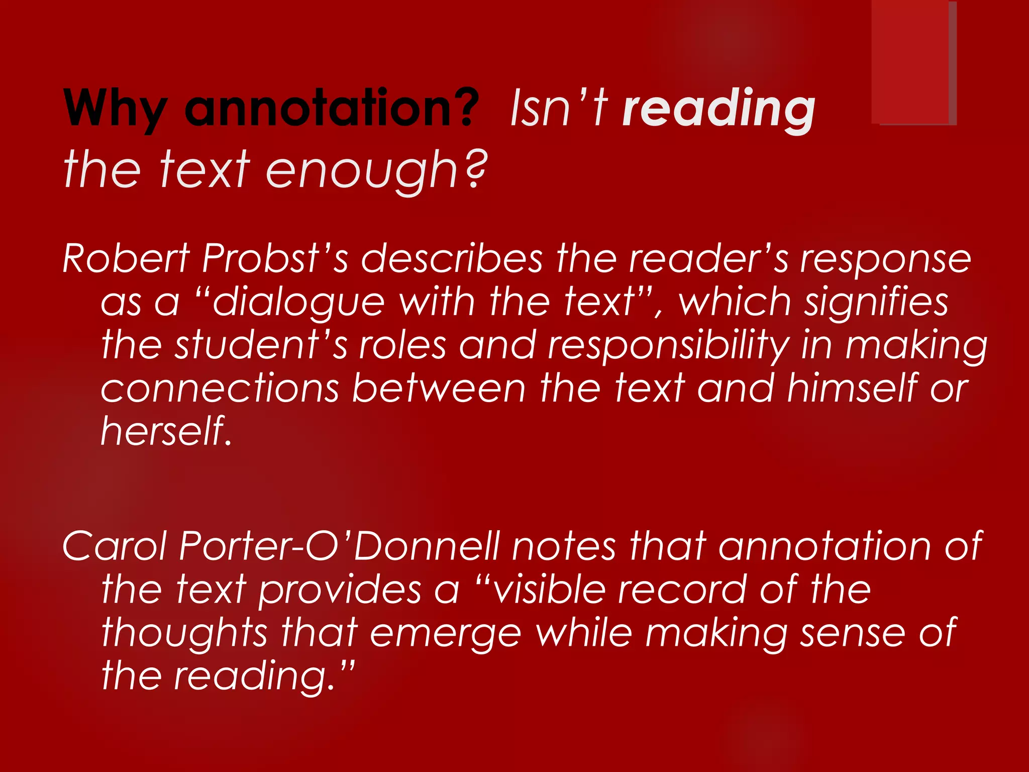 Why annotation? Isn’t reading 
the text enough? 
Robert Probst’s describes the reader’s response 
as a “dialogue with the text”, which signifies 
the student’s roles and responsibility in making 
connections between the text and himself or 
herself. 
Carol Porter-O’Donnell notes that annotation of 
the text provides a “visible record of the 
thoughts that emerge while making sense of 
the reading.” 
 