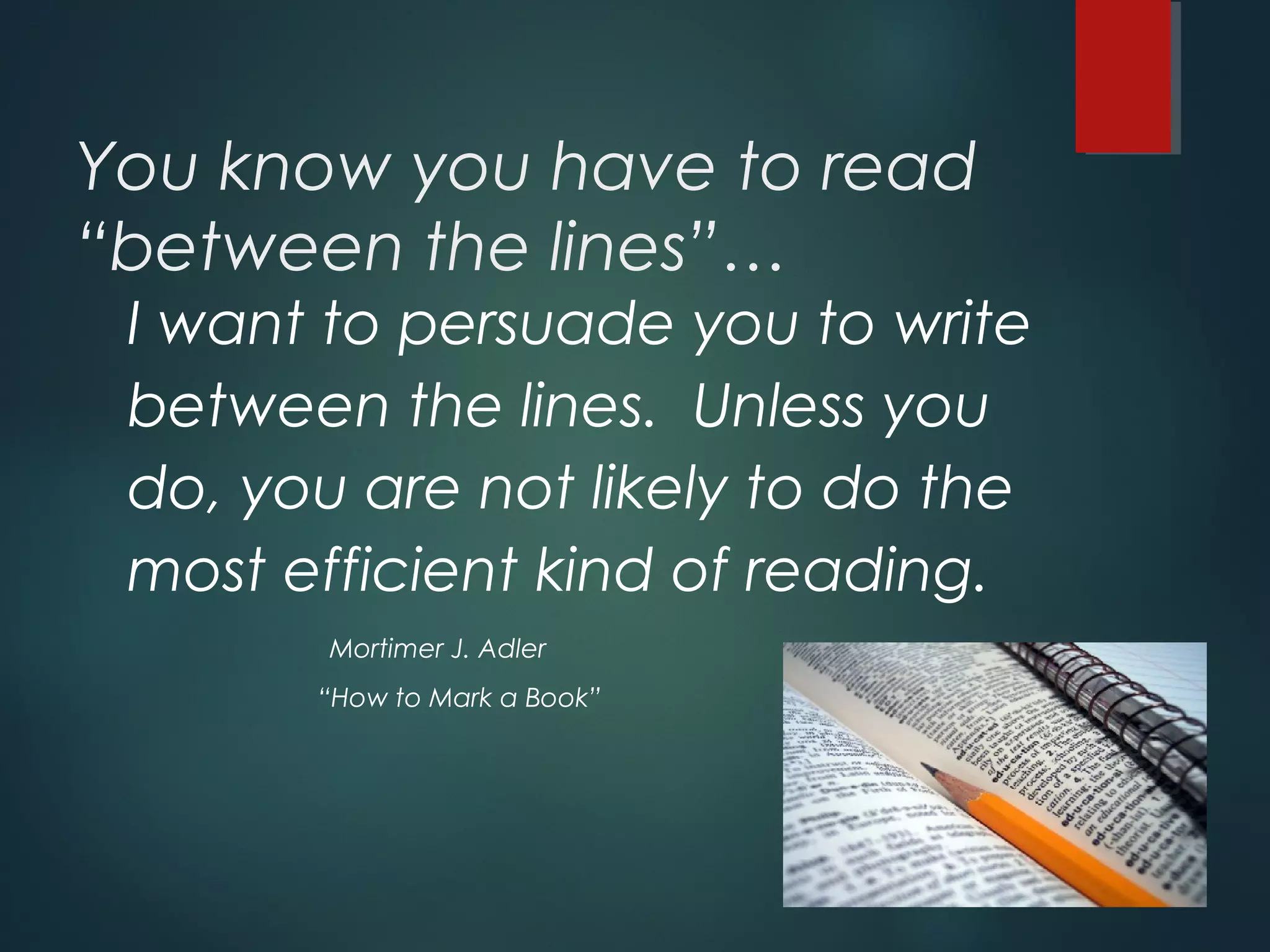 You know you have to read 
“between the lines”… 
I want to persuade you to write 
between the lines. Unless you 
do, you are not likely to do the 
most efficient kind of reading. 
Mortimer J. Adler 
“How to Mark a Book” 
 