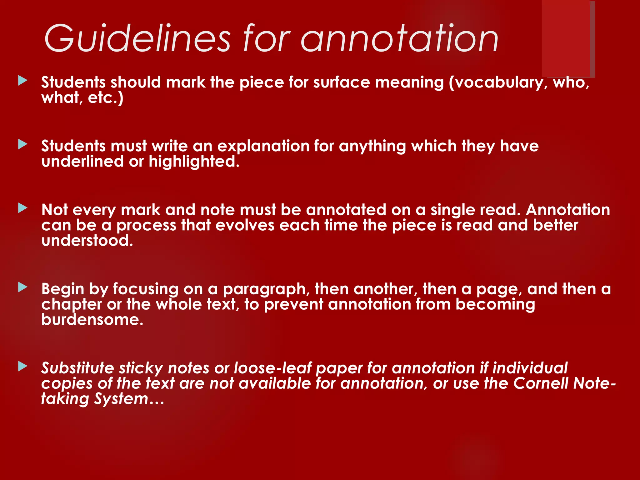 Guidelines for annotation 
 Students should mark the piece for surface meaning (vocabulary, who, 
what, etc.) 
 Students must write an explanation for anything which they have 
underlined or highlighted. 
 Not every mark and note must be annotated on a single read. Annotation 
can be a process that evolves each time the piece is read and better 
understood. 
 Begin by focusing on a paragraph, then another, then a page, and then a 
chapter or the whole text, to prevent annotation from becoming 
burdensome. 
 Substitute sticky notes or loose-leaf paper for annotation if individual 
copies of the text are not available for annotation, or use the Cornell Note-taking 
System… 
 