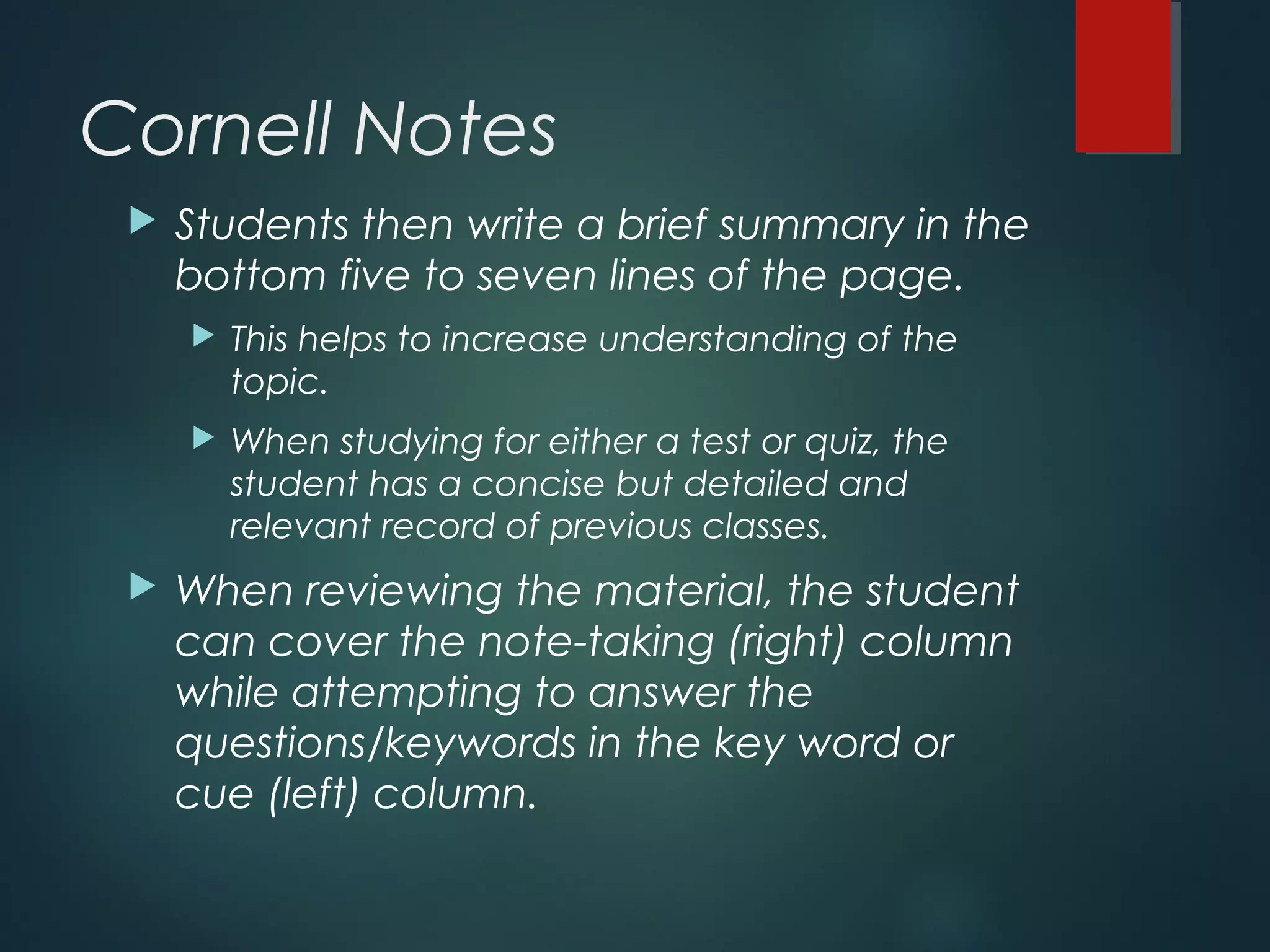 Cornell Notes 
 Students then write a brief summary in the 
bottom five to seven lines of the page. 
 This helps to increase understanding of the 
topic. 
 When studying for either a test or quiz, the 
student has a concise but detailed and 
relevant record of previous classes. 
 When reviewing the material, the student 
can cover the note-taking (right) column 
while attempting to answer the 
questions/keywords in the key word or 
cue (left) column. 
 