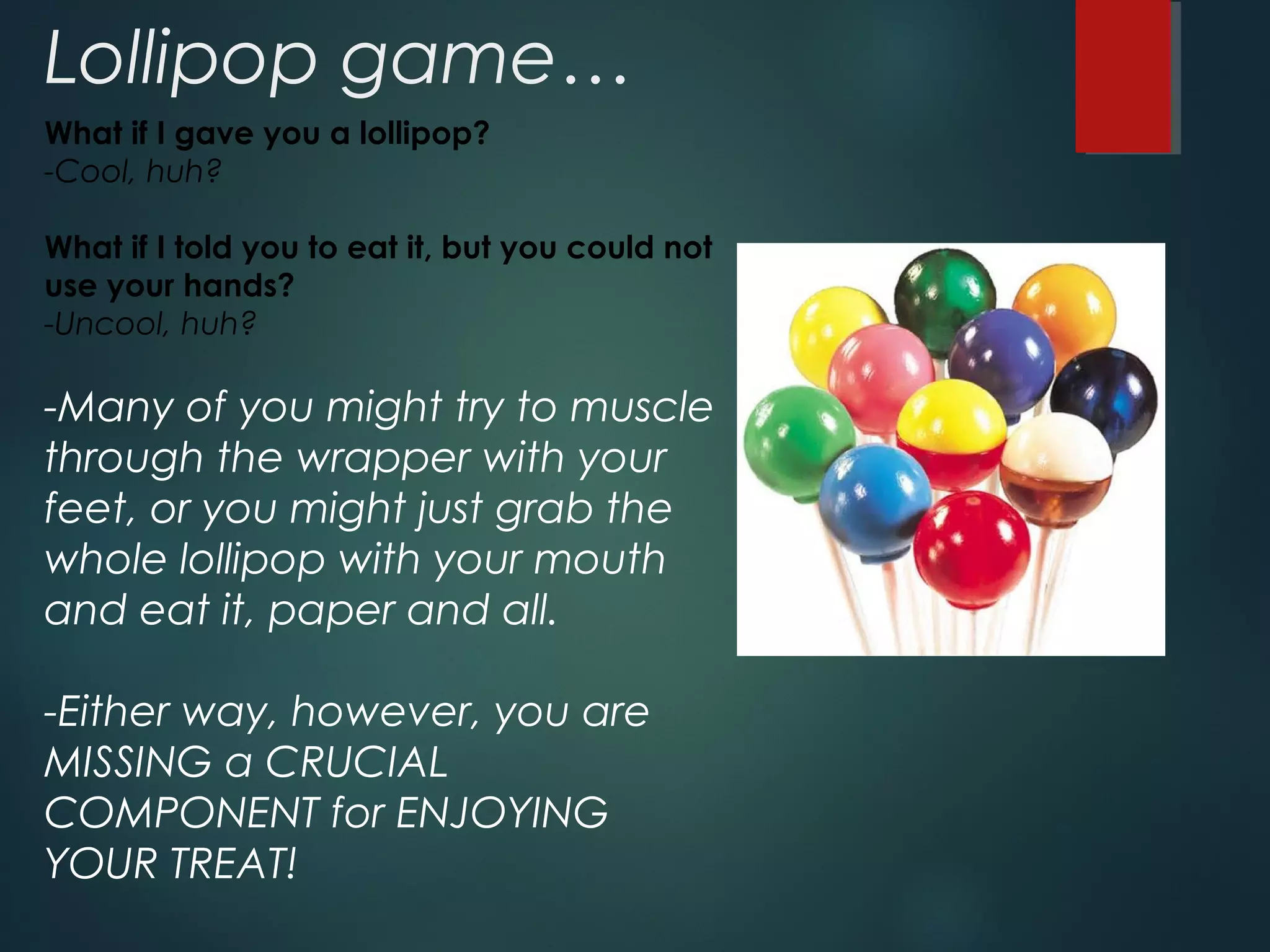 Lollipop game… 
What if I gave you a lollipop? 
-Cool, huh? 
What if I told you to eat it, but you could not 
use your hands? 
-Uncool, huh? 
-Many of you might try to muscle 
through the wrapper with your 
feet, or you might just grab the 
whole lollipop with your mouth 
and eat it, paper and all. 
-Either way, however, you are 
MISSING a CRUCIAL 
COMPONENT for ENJOYING 
YOUR TREAT! 
 