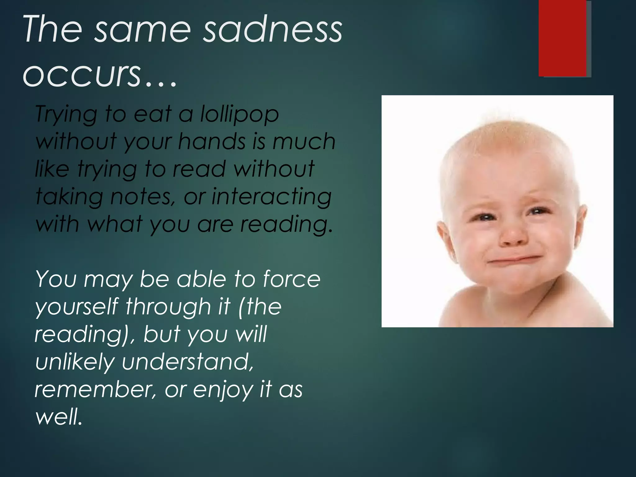 The same sadness 
occurs… 
Trying to eat a lollipop 
without your hands is much 
like trying to read without 
taking notes, or interacting 
with what you are reading. 
You may be able to force 
yourself through it (the 
reading), but you will 
unlikely understand, 
remember, or enjoy it as 
well. 
 