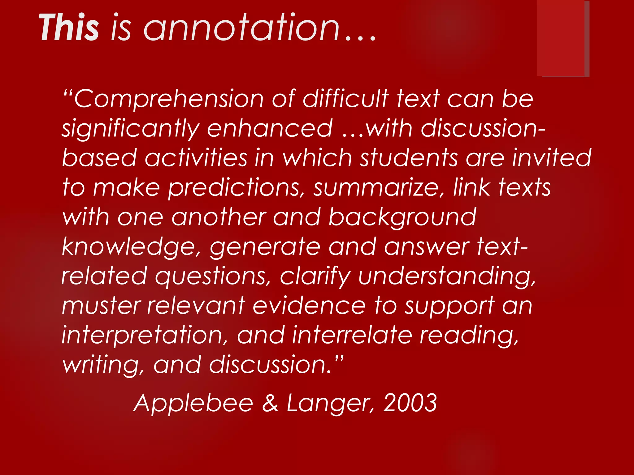 This is annotation… 
“Comprehension of difficult text can be 
significantly enhanced …with discussion-based 
activities in which students are invited 
to make predictions, summarize, link texts 
with one another and background 
knowledge, generate and answer text-related 
questions, clarify understanding, 
muster relevant evidence to support an 
interpretation, and interrelate reading, 
writing, and discussion.” 
Applebee & Langer, 2003 
 