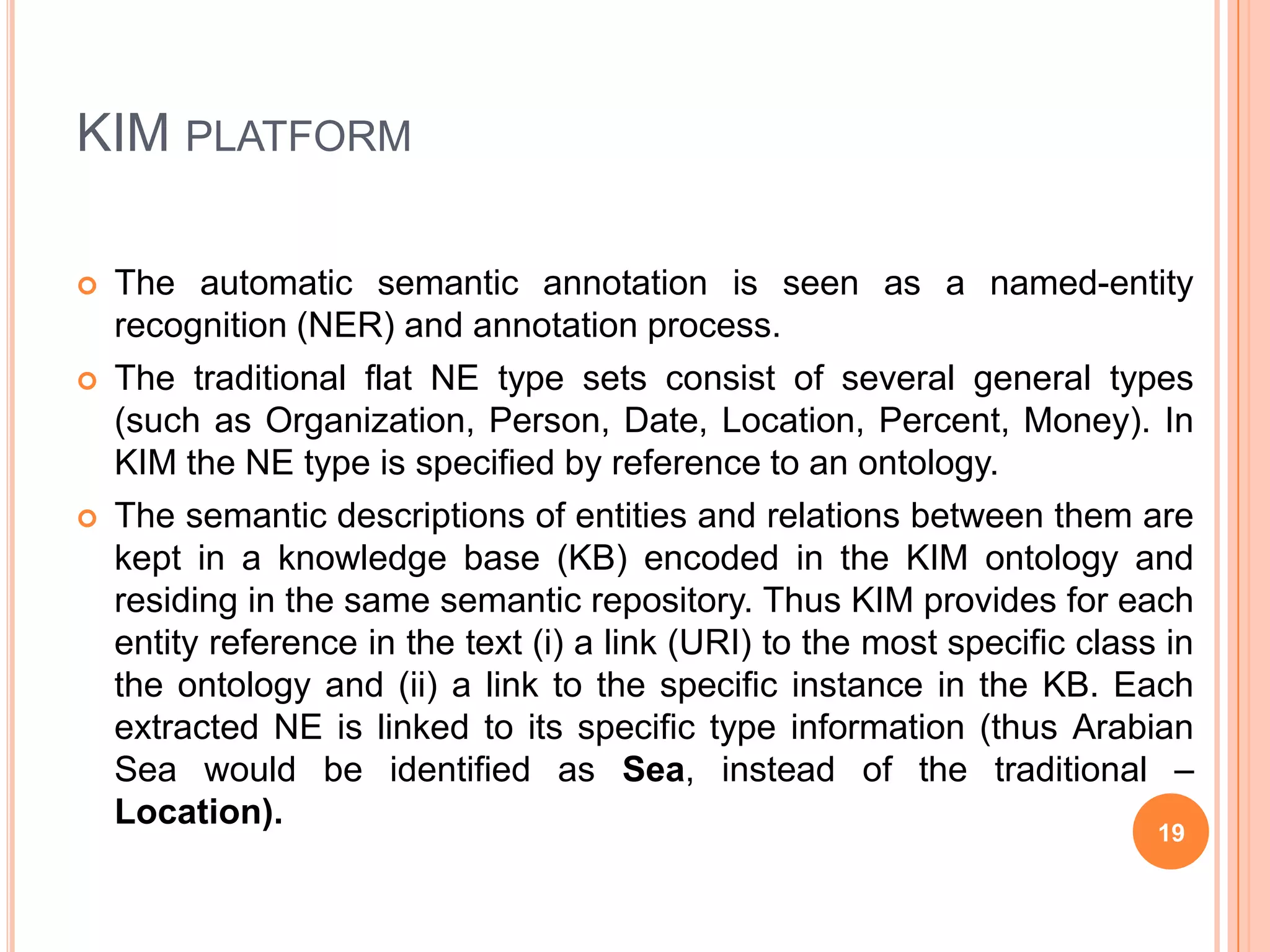 KIM KBKIM KB consists of above 80,000 entities (50,000 locations, 8,400 organization instances, etc.)Each location has geographic coordinates and several aliases (usually including English, French, Spanish, and sometimes the local transcription of the location name) as well as co-positioning relations (e.g. subRegionOf.)The organizations have locatedInrelations to the corresponding Countryinstances. The additionally imported information about the companies consists of short description, URL, reference to an industry sector, reported sales, net income,and number of employees.16