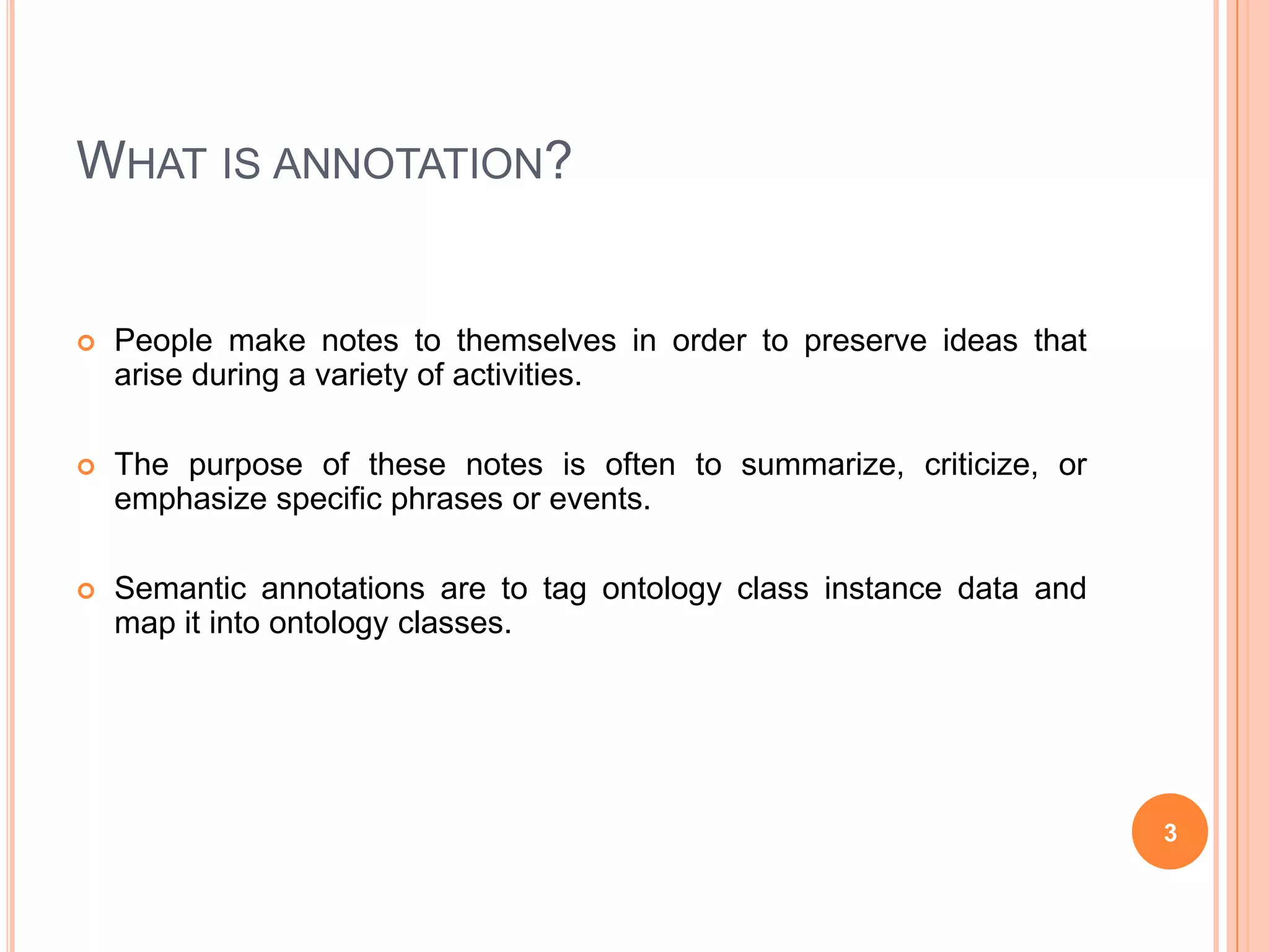 What is annotation?People make notes to themselves in order to preserve ideas that arise during a variety of activities.The purpose of these notes is often to summarize, criticize, or emphasize specific phrases or events.Semantic annotations are to tag ontology class instance data and map it into ontology classes.3
