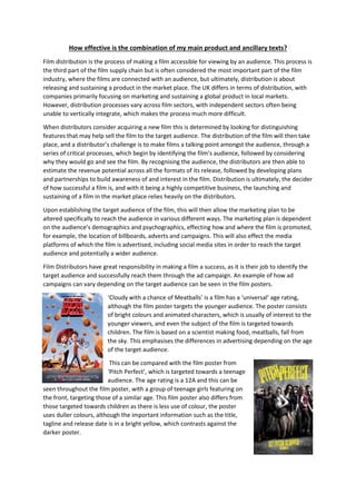 How effective is the combination of my main product and ancillary texts?
Film distribution is the process of making a film accessible for viewing by an audience. This process is
the third part of the film supply chain but is often considered the most important part of the film
industry, where the films are connected with an audience, but ultimately, distribution is about
releasing and sustaining a product in the market place. The UK differs in terms of distribution, with
companies primarily focusing on marketing and sustaining a global product in local markets.
However, distribution processes vary across film sectors, with independent sectors often being
unable to vertically integrate, which makes the process much more difficult.
When distributors consider acquiring a new film this is determined by looking for distinguishing
features that may help sell the film to the target audience. The distribution of the film will then take
place, and a distributor’s challenge is to make films a talking point amongst the audience, through a
series of critical processes, which begin by identifying the film’s audience, followed by considering
why they would go and see the film. By recognising the audience, the distributors are then able to
estimate the revenue potential across all the formats of its release, followed by developing plans
and partnerships to build awareness of and interest in the film. Distribution is ultimately, the decider
of how successful a film is, and with it being a highly competitive business, the launching and
sustaining of a film in the market place relies heavily on the distributors.
Upon establishing the target audience of the film, this will then allow the marketing plan to be
altered specifically to reach the audience in various different ways. The marketing plan is dependent
on the audience’s demographics and psychographics, effecting how and where the film is promoted,
for example, the location of billboards, adverts and campaigns. This will also effect the media
platforms of which the film is advertised, including social media sites in order to reach the target
audience and potentially a wider audience.
Film Distributors have great responsibility in making a film a success, as it is their job to identify the
target audience and successfully reach them through the ad campaign. An example of how ad
campaigns can vary depending on the target audience can be seen in the film posters.
‘Cloudy with a chance of Meatballs’ is a film has a ‘universal’ age rating,
although the film poster targets the younger audience. The poster consists
of bright colours and animated characters, which is usually of interest to the
younger viewers, and even the subject of the film is targeted towards
children. The film is based on a scientist making food, meatballs, fall from
the sky. This emphasises the differences in advertising depending on the age
of the target audience.
This can be compared with the film poster from
‘Pitch Perfect’, which is targeted towards a teenage
audience. The age rating is a 12A and this can be
seen throughout the film poster, with a group of teenage girls featuring on
the front, targeting those of a similar age. This film poster also differs from
those targeted towards children as there is less use of colour, the poster
uses duller colours, although the important information such as the title,
tagline and release date is in a bright yellow, which contrasts against the
darker poster.
 