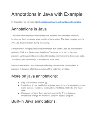 Annotations in Java with Example
In this article, we will learn about annotations in Java with syntax and examples.
Annotations in Java
The annotations represent the metadata i.e attached with the class, interface,
function, or fields to denote a few additional information. The Java compiler and the
JVM use this information during processing.
Annotations in Java provide added information that can be used as an alternative
option for XML and Java marker interfaces.These are not a part of the Java
program, yet they provide access to add metadata information into the course code.
Java introduced the concept of annotations from JDK5.
As mentioned earlier, annotations provide only supplemental details about a
program. It does not affect the operation of the code they annotate.
More on java annotations:
■ They start with the symbol ‘@’.
■ Annotations do not modify the action or executions of a compiled program
like its classes, variables, constructors, interfaces, methods, and many
more.
■ We cannot consider them as mere comments. This is because
annotations change the method a compiler treats a program.
Built-in Java annotations:
 