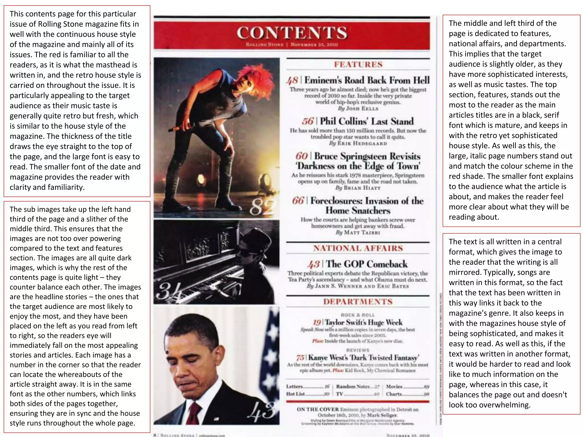 This contents page for this particular
issue of Rolling Stone magazine fits in
well with the continuous house style
of the magazine and mainly all of its
issues. The red is familiar to all the
readers, as it is what the masthead is
written in, and the retro house style is
carried on throughout the issue. It is
particularly appealing to the target
audience as their music taste is
generally quite retro but fresh, which
is similar to the house style of the
magazine. The thickness of the title
draws the eye straight to the top of
the page, and the large font is easy to
read. The smaller font of the date and
magazine provides the reader with
clarity and familiarity.
The middle and left third of the
page is dedicated to features,
national affairs, and departments.
This implies that the target
audience is slightly older, as they
have more sophisticated interests,
as well as music tastes. The top
section, features, stands out the
most to the reader as the main
articles titles are in a black, serif
font which is mature, and keeps in
with the retro yet sophisticated
house style. As well as this, the
large, italic page numbers stand out
and match the colour scheme in the
red shade. The smaller font explains
to the audience what the article is
about, and makes the reader feel
more clear about what they will be
reading about.
The sub images take up the left hand
third of the page and a slither of the
middle third. This ensures that the
images are not too over powering
compared to the text and features
section. The images are all quite dark
images, which is why the rest of the
contents page is quite light – they
counter balance each other. The images
are the headline stories – the ones that
the target audience are most likely to
enjoy the most, and they have been
placed on the left as you read from left
to right, so the readers eye will
immediately fall on the most appealing
stories and articles. Each image has a
number in the corner so that the reader
can locate the whereabouts of the
article straight away. It is in the same
font as the other numbers, which links
both sides of the pages together,
ensuring they are in sync and the house
style runs throughout the whole page.
The text is all written in a central
format, which gives the image to
the reader that the writing is all
mirrored. Typically, songs are
written in this format, so the fact
that the text has been written in
this way links it back to the
magazine's genre. It also keeps in
with the magazines house style of
being sophisticated, and makes it
easy to read. As well as this, if the
text was written in another format,
it would be harder to read and look
like to much information on the
page, whereas in this case, it
balances the page out and doesn't
look too overwhelming.
 