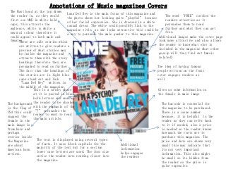 Annotations of Music magazines Covers
  The Mast head at the top draws
                                   Lana Del Rey is the main focus of this magazine and
  the reader in, as they would                                                               The word ‘FREE’ catches the
                                   the photo shows her looking quite "playful” because
  first see NME in white bold                                                                readers attention as it
                                   of her facial expression. She is dressed in a white
  caps, this attracts the                                                                    persuades them to read
                                   casual dress. The white could possibly link to the
  audience, white is white a                                                                 further and what they can get
                                   magazine title, as she looks attractive this could be
  neutral colour therefore it                                                                free.
                                   a way to persuade the male gender to this magazine
  could appeal to both male and                                                          Additional images make the cover page
  females.
       These are side stories which                                                      look more attractive and also allows
       are written to give readers a                                                     the reader to know what else is
       preview of what stories may                                                       included in the magazine what other
       be inside the magazine and                                                        gossip will they find out (music
       attracts them with the story                                                      related)
       headings therefore they are
       persuaded to read on further.                                                   The idea of having famous
       The fact that the headings of                                                   people written on the front
       the stories are in light blue                                                   cover engages readers as
       caps stand out and link                                                         well
       “Lana Del Rey” written in
       the middle of the magazine.
               This is a catchy phase                                                   Gives us some information on
               at it is pasted in black                                                 the female in main image
               bold letters and enables
               the reader to be shocked
The background                                                                            The barcode is essential for
               with the emphasis of the
is the flag of                                                                            the magazine to be purchased.
               “!” persuades the
USA this could                                                                            There is a issue number
               reader to want to read
suggest the                                                                               because, it is helpful to the
               the main article.
female in the                                                                             reader as they can refer back
main image Is                                                                             to it if needed, also a price
from here and                                                                             is needed so the reader knows
perhaps                                                                                   how much the costs are to
stories inside                                                                            purchase this magazine. The
the Magazine     The text is displayed using several types                                price and date are shown very
are about        of fonts. It uses block capitals for the         Additional              small this may indicate that
American born    majority of the text but for a section           information             its not very important
artists.         lower case letters are used. The font size       helps engages           information. This also might
                 entice the reader into reading closer into       the readers             be small so its hidden from
                 the magazine.                                                            the reader as the price is
                                                                                          quite expensive.
 