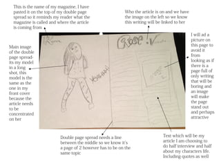 This is the name of my magazine, I have
  pasted it on the top of my double page                   Who the article is on and we have
  spread so it reminds my reader what the                  the image on the left so we know
  magazine is called and where the article                 this writing will be linked to her
  is coming from
                                                                                                I will ad a
                                                                                                picture on
Main image                                                                                      this page to
of the double                                                                                   avoid it
page spread-                                                                                    from
its my model                                                                                    looking as if
in a long                                                                                       there is a
shot, this                                                                                      page full of
model is the                                                                                    only writing
same as the                                                                                     that will be
one in my                                                                                       boring and
front cover                                                                                     an image
because the                                                                                     will make
article needs                                                                                   the page
to be                                                                                           stand out
concentrated                                                                                    and perhaps
on her                                                                                          attractive



                          Double page spread needs a line                      Text which will be my
                          between the middle so we know it’s                   article I am choosing to
                          a page of 2 however has to be on the                 do half interview and half
                          same topic                                           about my characters life.
                                                                               Including quotes as well
 