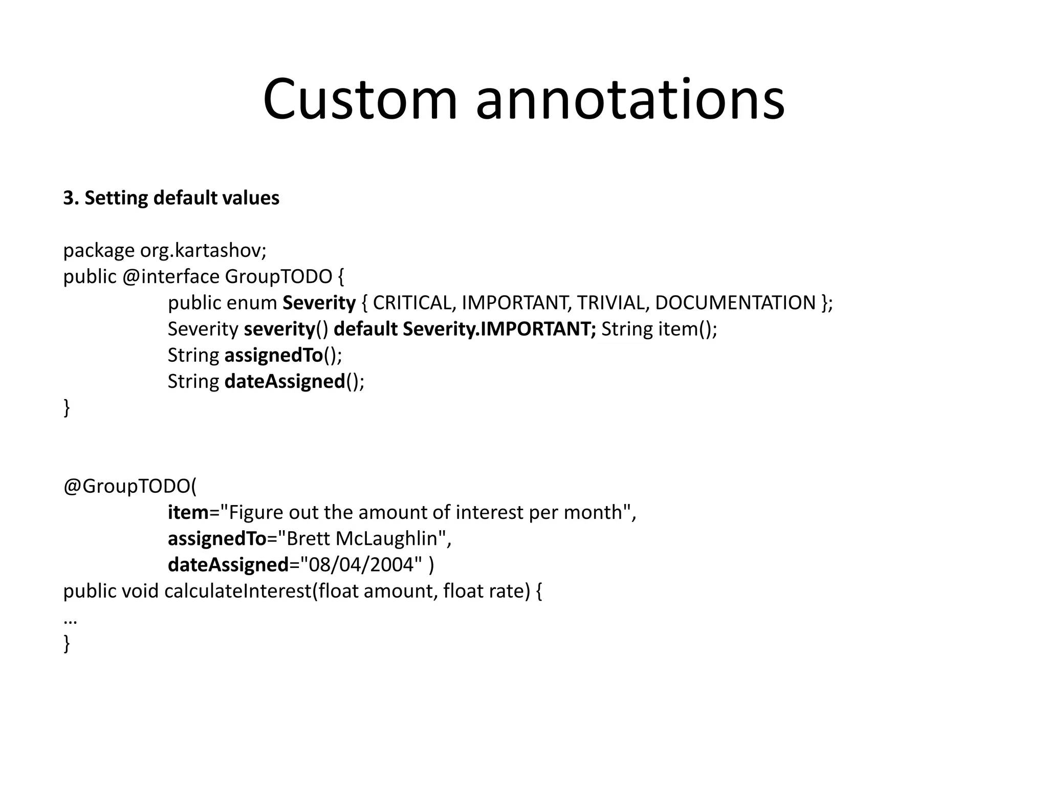 Custom annotations 3. Setting default values package org.kartashov; public @interface GroupTODO { public enum Severity { CRITICAL, IMPORTANT, TRIVIAL, DOCUMENTATION }; Severity severity() default Severity.IMPORTANT; String item(); String assignedTo(); String dateAssigned(); } @GroupTODO( item="Figure out the amount of interest per month", assignedTo="Brett McLaughlin", dateAssigned="08/04/2004" ) public void calculateInterest(float amount, float rate) { … } 