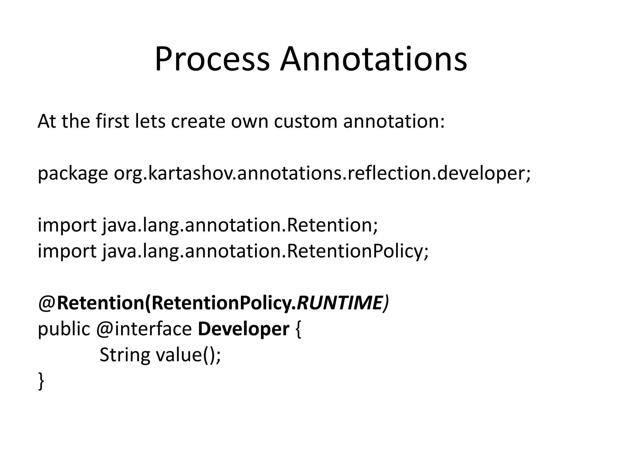 Process Annotations At the first lets create own custom annotation: package org.kartashov.annotations.reflection.developer; import java.lang.annotation.Retention; import java.lang.annotation.RetentionPolicy; @Retention(RetentionPolicy.RUNTIME) public @interface Developer { String value(); } 