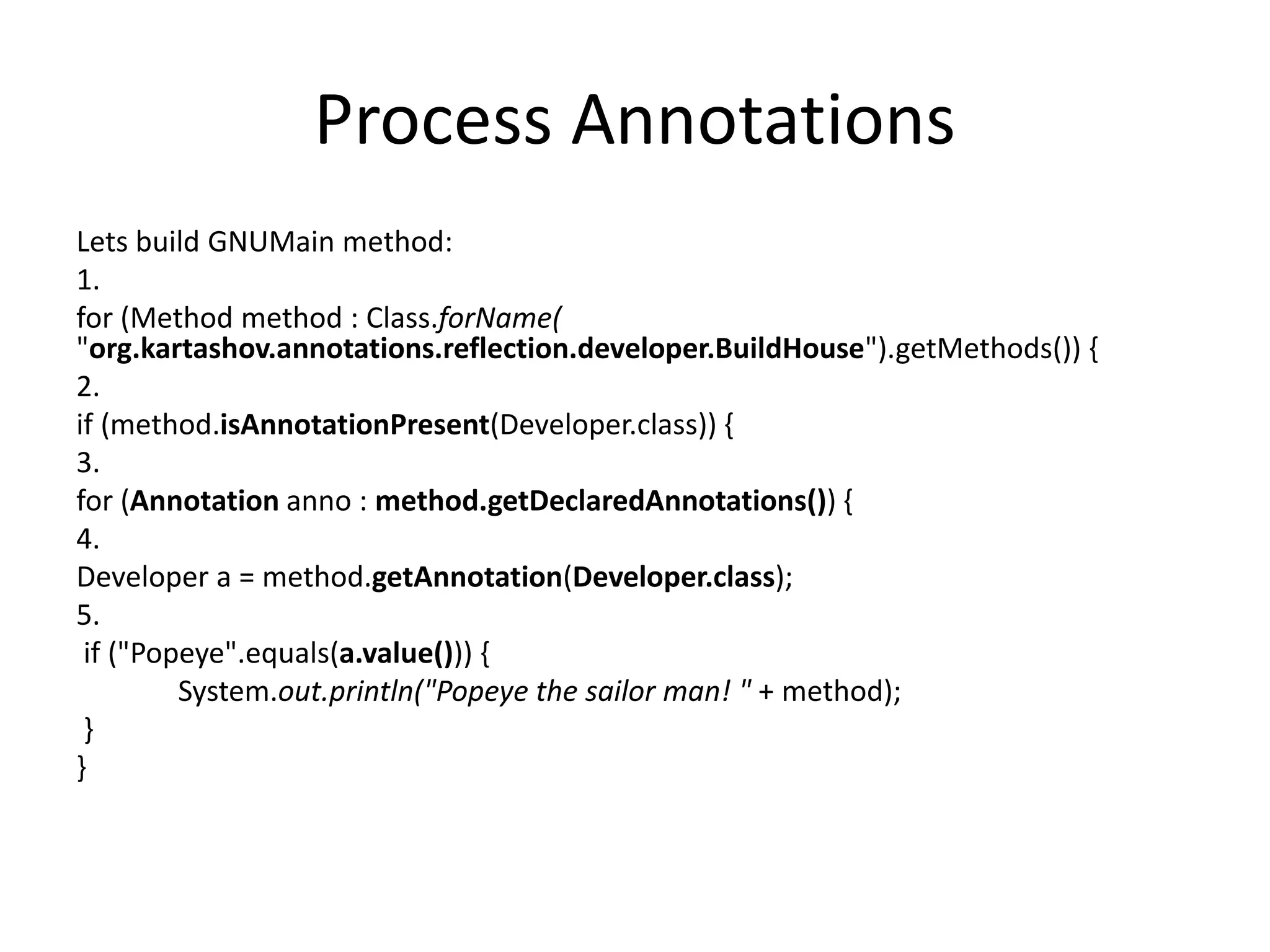 Process Annotations Lets build GNUMain method: 1. for (Method method : Class.forName( "org.kartashov.annotations.reflection.developer.BuildHouse").getMethods()) { 2. if (method.isAnnotationPresent(Developer.class)) { 3. for (Annotation anno : method.getDeclaredAnnotations()) { 4. Developer a = method.getAnnotation(Developer.class); 5. if ("Popeye".equals(a.value())) { System.out.println("Popeye the sailor man! " + method); } } 