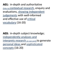 A01: in-depth and authoritative
(links to) contextual research, enquiry and
evaluations, showing independent
judgements with well-informed
and effective use of critical
vocabulary (16-20)
A03: in-depth subject knowledge;
independently analyses and
interprets research (or own work) to generate
personal ideas and sophisticated
concepts (16-20)
 