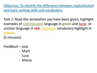 Objective: To identify the difference between sophisticated
and basic writing skills and vocabulary.
Task 1: Read the annotation you have been given, highlight
examples of sophisticated language in green and basic or
unclear language in red. Unknown vocabulary highlight in
yellow.
(5 minutes)
Feedback – Jack
- Mark
- Lucy
- Marco
 