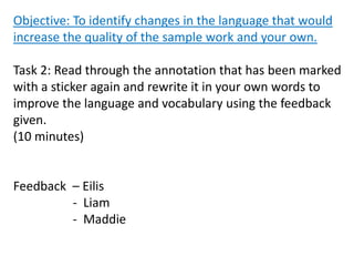 Objective: To identify changes in the language that would
increase the quality of the sample work and your own.
Task 2: Read through the annotation that has been marked
with a sticker again and rewrite it in your own words to
improve the language and vocabulary using the feedback
given.
(10 minutes)
Feedback – Eilis
- Liam
- Maddie
 