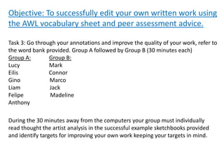 Objective: To successfully edit your own written work using
the AWL vocabulary sheet and peer assessment advice.
Task 3: Go through your annotations and improve the quality of your work, refer to
the word bank provided. Group A followed by Group B (30 minutes each)
Group A: Group B:
Lucy Mark
Eilis Connor
Gino Marco
Liam Jack
Felipe Madeline
Anthony
During the 30 minutes away from the computers your group must individually
read thought the artist analysis in the successful example sketchbooks provided
and identify targets for improving your own work keeping your targets in mind.
 