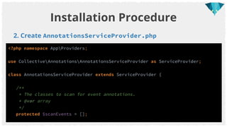 2. Create AnnotationsServiceProvider.php
Installation Procedure
<?php namespace AppProviders;
use CollectiveAnnotationsAnnotationsServiceProvider as ServiceProvider;
class AnnotationsServiceProvider extends ServiceProvider {
/**
* The classes to scan for event annotations.
* @var array
*/
protected $scanEvents = [];
 